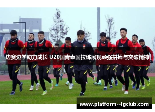 边赛边学助力成长 U20国青泰国拉练展现顽强拼搏与突破精神 边赛边学助力成长 U20国青泰国拉练展现顽强拼搏与突破精神