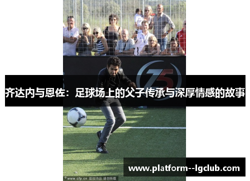 齐达内与恩佐：足球场上的父子传承与深厚情感的故事