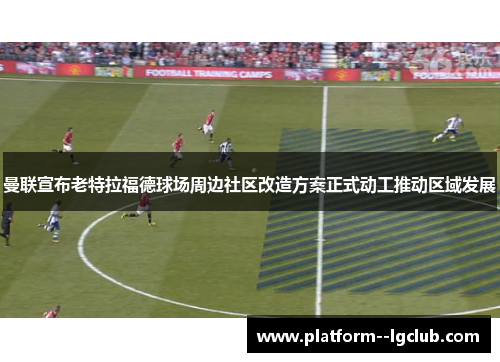 曼联宣布老特拉福德球场周边社区改造方案正式动工推动区域发展 曼联宣布老特拉福德球场周边社区改造方案正式动工推动区域发展